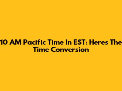 10 AM Pacific Time In EST: Here's The Time Conversion