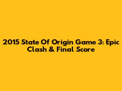 2015 State Of Origin Game 3: Epic Clash & Final Score