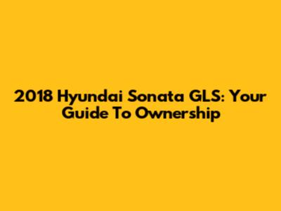 2018 Hyundai Sonata GLS: Your Guide To Ownership