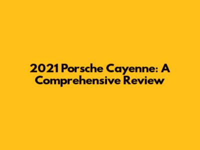 2021 Porsche Cayenne: A Comprehensive Review