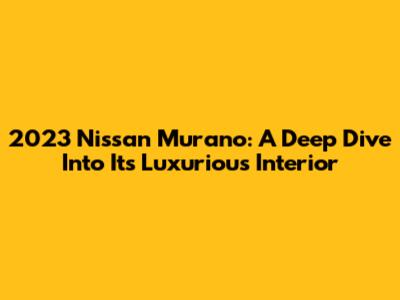2023 Nissan Murano: A Deep Dive Into Its Luxurious Interior
