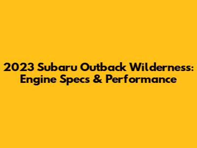 2023 Subaru Outback Wilderness: Engine Specs & Performance