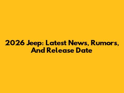 2026 Jeep: Latest News, Rumors, And Release Date