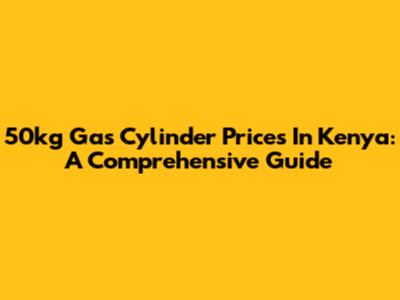 50kg Gas Cylinder Prices In Kenya: A Comprehensive Guide