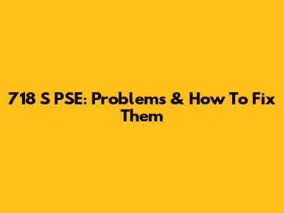 718 S PSE: Problems & How To Fix Them