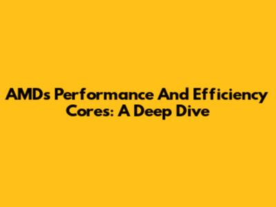 AMD's Performance And Efficiency Cores: A Deep Dive