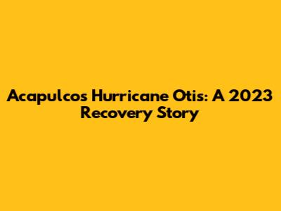 Acapulco's Hurricane Otis: A 2023 Recovery Story