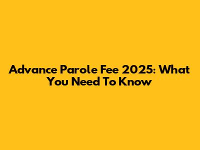 Advance Parole Fee 2025: What You Need To Know
