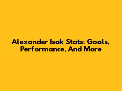 Alexander Isak Stats: Goals, Performance, And More