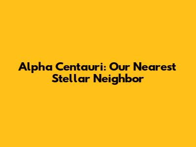 Alpha Centauri: Our Nearest Stellar Neighbor