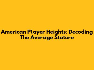American Player Heights: Decoding The Average Stature