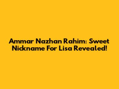 Ammar Nazhan Rahim: Sweet Nickname For Lisa Revealed!