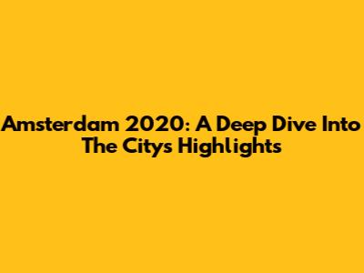 Amsterdam 2020: A Deep Dive Into The City's Highlights