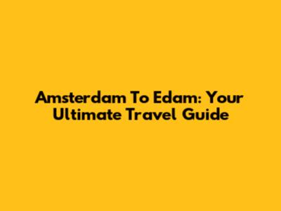 Amsterdam To Edam: Your Ultimate Travel Guide