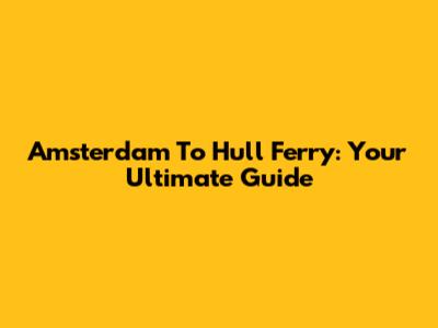 Amsterdam To Hull Ferry: Your Ultimate Guide