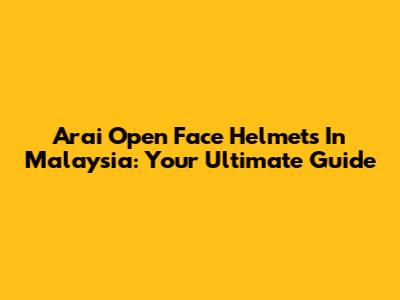 Arai Open Face Helmets In Malaysia: Your Ultimate Guide