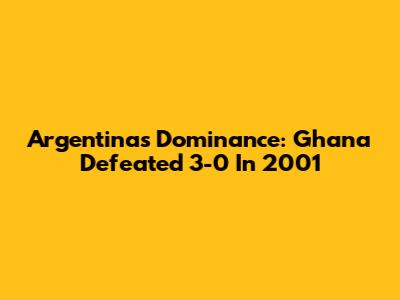 Argentina's Dominance: Ghana Defeated 3-0 In 2001