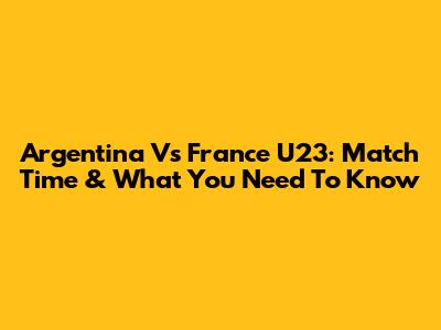 Argentina Vs France U23: Match Time & What You Need To Know