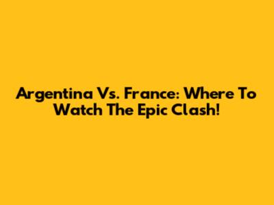 Argentina Vs. France: Where To Watch The Epic Clash!