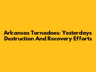Arkansas Tornadoes: Yesterday's Destruction And Recovery Efforts