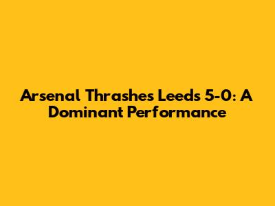 Arsenal Thrashes Leeds 5-0: A Dominant Performance