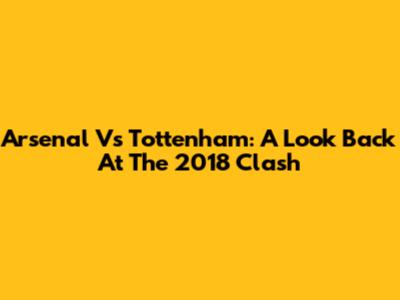 Arsenal Vs Tottenham: A Look Back At The 2018 Clash