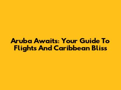 Aruba Awaits: Your Guide To Flights And Caribbean Bliss