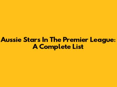 Aussie Stars In The Premier League: A Complete List