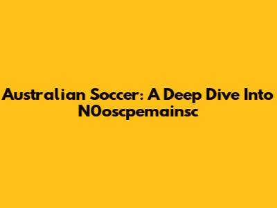 Australian Soccer: A Deep Dive Into N0oscpemainsc