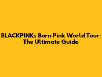 BLACKPINK's 'Born Pink' World Tour: The Ultimate Guide