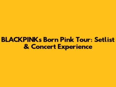BLACKPINK's Born Pink Tour: Setlist & Concert Experience