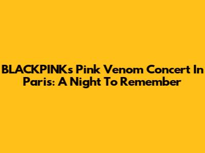 BLACKPINK's Pink Venom Concert In Paris: A Night To Remember