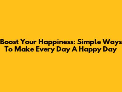 Boost Your Happiness: Simple Ways To Make Every Day A Happy Day