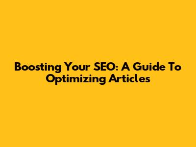 Boosting Your SEO: A Guide To Optimizing Articles