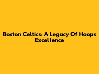 Boston Celtics: A Legacy Of Hoops Excellence