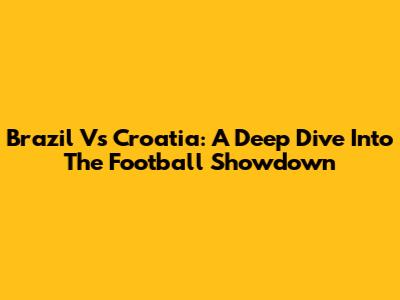 Brazil Vs Croatia: A Deep Dive Into The Football Showdown