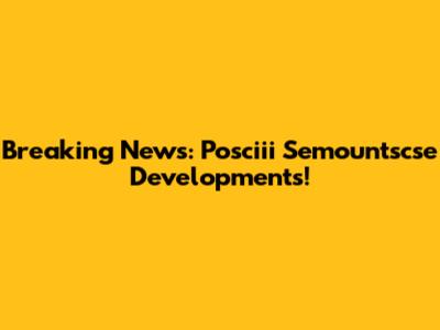 Breaking News: Posciii Semountscse Developments!