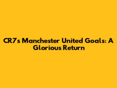 CR7's Manchester United Goals: A Glorious Return