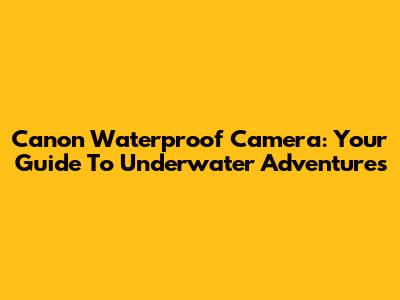 Canon Waterproof Camera: Your Guide To Underwater Adventures