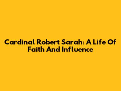 Cardinal Robert Sarah: A Life Of Faith And Influence