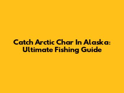 Catch Arctic Char In Alaska: Ultimate Fishing Guide
