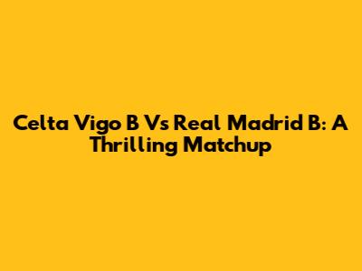 Celta Vigo B Vs Real Madrid B: A Thrilling Matchup