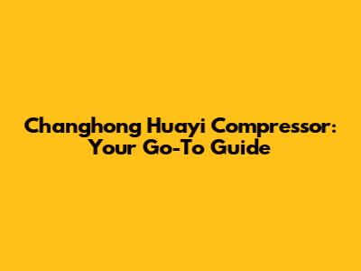 Changhong Huayi Compressor: Your Go-To Guide