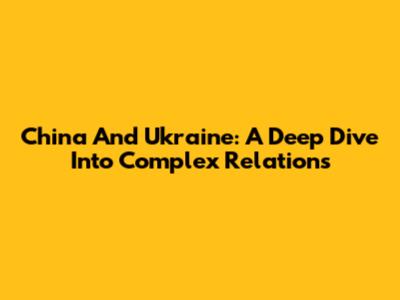 China And Ukraine: A Deep Dive Into Complex Relations
