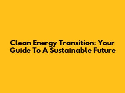 Clean Energy Transition: Your Guide To A Sustainable Future