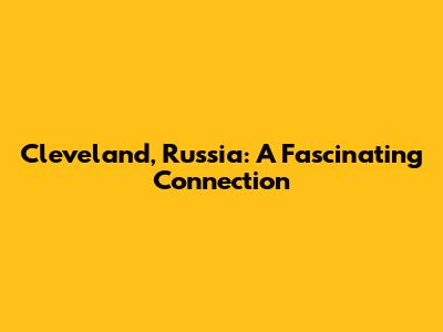 Cleveland, Russia: A Fascinating Connection