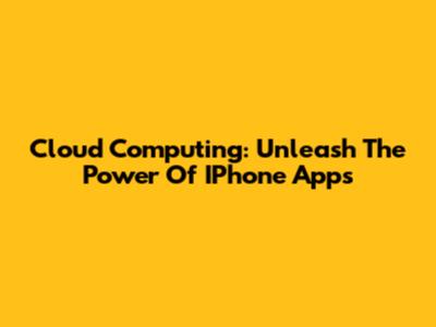 Cloud Computing: Unleash The Power Of IPhone Apps