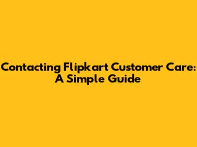 Contacting Flipkart Customer Care: A Simple Guide
