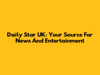 Daily Star UK: Your Source For News And Entertainment