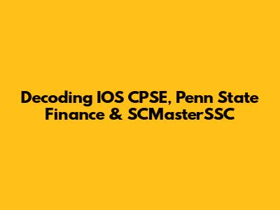 Decoding IOS CPSE, Penn State Finance & SCMasterSSC